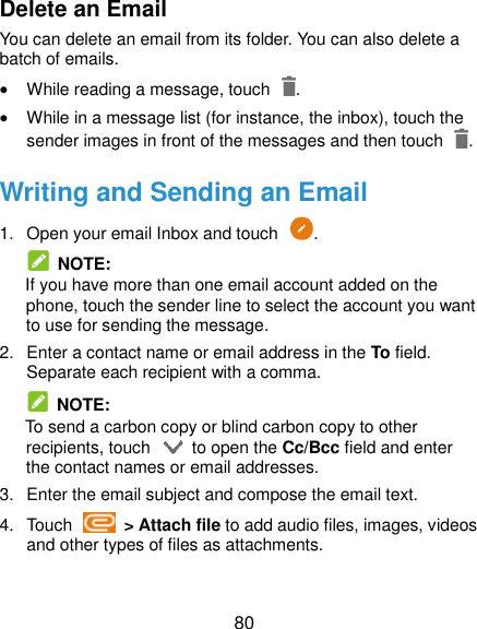  80 Delete an Email You can delete an email from its folder. You can also delete a batch of emails.  While reading a message, touch  .  While in a message list (for instance, the inbox), touch the sender images in front of the messages and then touch  . Writing and Sending an Email 1. Open your email Inbox and touch  .   NOTE: If you have more than one email account added on the phone, touch the sender line to select the account you want to use for sending the message. 2.  Enter a contact name or email address in the To field. Separate each recipient with a comma.   NOTE: To send a carbon copy or blind carbon copy to other recipients, touch    to open the Cc/Bcc field and enter the contact names or email addresses. 3.  Enter the email subject and compose the email text. 4.  Touch    &gt; Attach file to add audio files, images, videos and other types of files as attachments.  