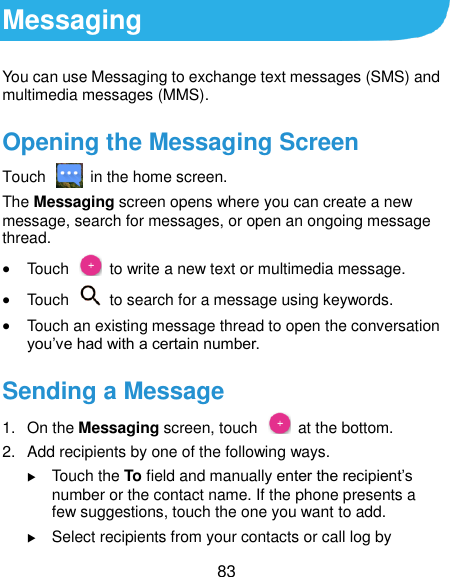  83 Messaging You can use Messaging to exchange text messages (SMS) and multimedia messages (MMS). Opening the Messaging Screen Touch    in the home screen. The Messaging screen opens where you can create a new message, search for messages, or open an ongoing message thread.  Touch    to write a new text or multimedia message.  Touch    to search for a message using keywords.  Touch an existing message thread to open the conversation you’ve had with a certain number. Sending a Message 1.  On the Messaging screen, touch    at the bottom. 2.  Add recipients by one of the following ways.  Touch the To field and manually enter the recipient’s number or the contact name. If the phone presents a few suggestions, touch the one you want to add.  Select recipients from your contacts or call log by 