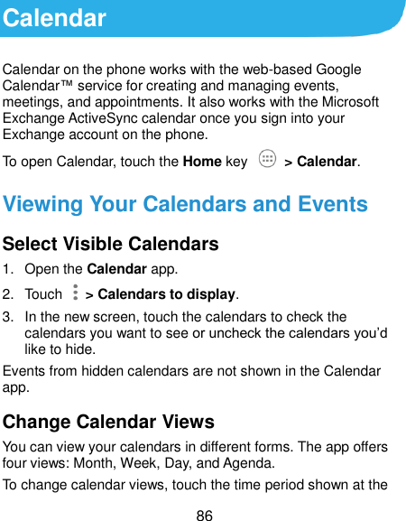  86 Calendar Calendar on the phone works with the web-based Google Calendar™ service for creating and managing events, meetings, and appointments. It also works with the Microsoft Exchange ActiveSync calendar once you sign into your Exchange account on the phone. To open Calendar, touch the Home key   &gt; Calendar.   Viewing Your Calendars and Events Select Visible Calendars 1.  Open the Calendar app. 2.  Touch    &gt; Calendars to display. 3.  In the new screen, touch the calendars to check the calendars you want to see or uncheck the calendars you’d like to hide. Events from hidden calendars are not shown in the Calendar app. Change Calendar Views You can view your calendars in different forms. The app offers four views: Month, Week, Day, and Agenda. To change calendar views, touch the time period shown at the 