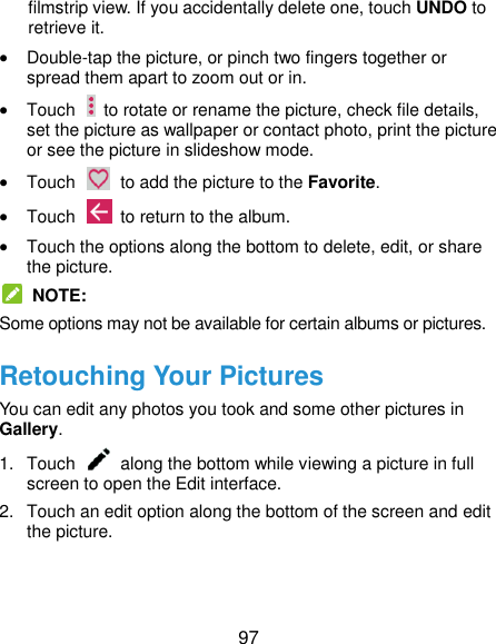  97 filmstrip view. If you accidentally delete one, touch UNDO to retrieve it.  Double-tap the picture, or pinch two fingers together or spread them apart to zoom out or in.  Touch    to rotate or rename the picture, check file details, set the picture as wallpaper or contact photo, print the picture or see the picture in slideshow mode.  Touch    to add the picture to the Favorite.  Touch    to return to the album.  Touch the options along the bottom to delete, edit, or share the picture.   NOTE: Some options may not be available for certain albums or pictures. Retouching Your Pictures You can edit any photos you took and some other pictures in Gallery. 1.  Touch    along the bottom while viewing a picture in full screen to open the Edit interface. 2.  Touch an edit option along the bottom of the screen and edit the picture. 