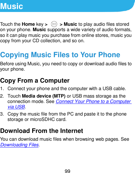  99 Music Touch the Home key &gt;    &gt; Music to play audio files stored on your phone. Music supports a wide variety of audio formats, so it can play music you purchase from online stores, music you copy from your CD collection, and so on. Copying Music Files to Your Phone Before using Music, you need to copy or download audio files to your phone. Copy From a Computer 1.  Connect your phone and the computer with a USB cable. 2.  Touch Media device (MTP) or USB mass storage as the connection mode. See Connect Your Phone to a Computer via USB. 3.  Copy the music file from the PC and paste it to the phone storage or microSDHC card. Download From the Internet You can download music files when browsing web pages. See Downloading Files. 