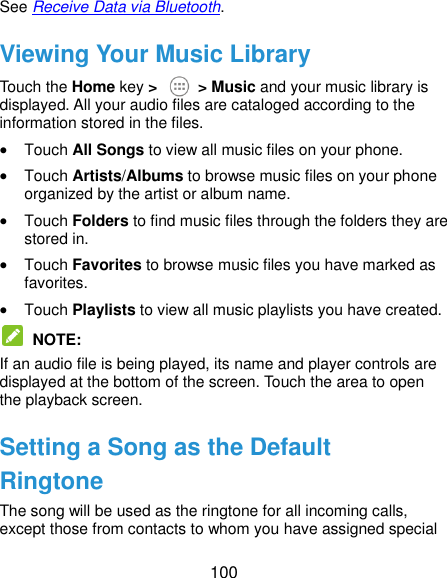  100 See Receive Data via Bluetooth. Viewing Your Music Library Touch the Home key &gt;    &gt; Music and your music library is displayed. All your audio files are cataloged according to the information stored in the files.  Touch All Songs to view all music files on your phone.  Touch Artists/Albums to browse music files on your phone organized by the artist or album name.  Touch Folders to find music files through the folders they are stored in.  Touch Favorites to browse music files you have marked as favorites.  Touch Playlists to view all music playlists you have created.  NOTE:   If an audio file is being played, its name and player controls are displayed at the bottom of the screen. Touch the area to open the playback screen. Setting a Song as the Default Ringtone The song will be used as the ringtone for all incoming calls, except those from contacts to whom you have assigned special 