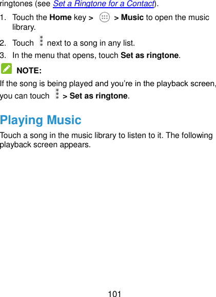  101 ringtones (see Set a Ringtone for a Contact). 1.  Touch the Home key &gt;    &gt; Music to open the music library. 2.  Touch    next to a song in any list. 3.  In the menu that opens, touch Set as ringtone.  NOTE: If the song is being played and you’re in the playback screen, you can touch   &gt; Set as ringtone. Playing Music Touch a song in the music library to listen to it. The following playback screen appears. 