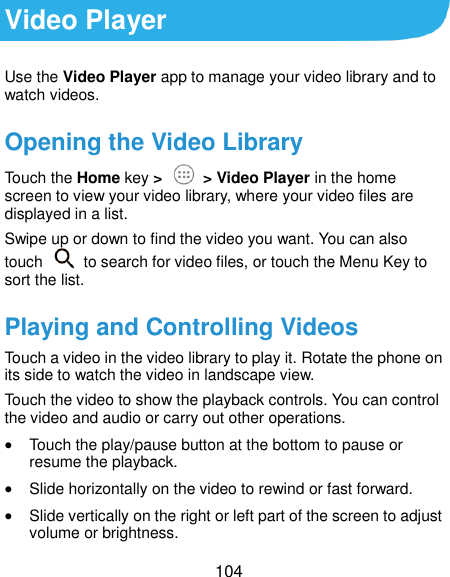  104 Video Player Use the Video Player app to manage your video library and to watch videos. Opening the Video Library Touch the Home key &gt;   &gt; Video Player in the home screen to view your video library, where your video files are displayed in a list. Swipe up or down to find the video you want. You can also touch    to search for video files, or touch the Menu Key to sort the list. Playing and Controlling Videos Touch a video in the video library to play it. Rotate the phone on its side to watch the video in landscape view. Touch the video to show the playback controls. You can control the video and audio or carry out other operations.  Touch the play/pause button at the bottom to pause or resume the playback.  Slide horizontally on the video to rewind or fast forward.  Slide vertically on the right or left part of the screen to adjust volume or brightness. 