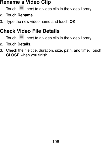  106 Rename a Video Clip 1.  Touch    next to a video clip in the video library. 2.  Touch Rename. 3.  Type the new video name and touch OK. Check Video File Details 1.  Touch    next to a video clip in the video library. 2.  Touch Details. 3.  Check the file title, duration, size, path, and time. Touch CLOSE when you finish. 