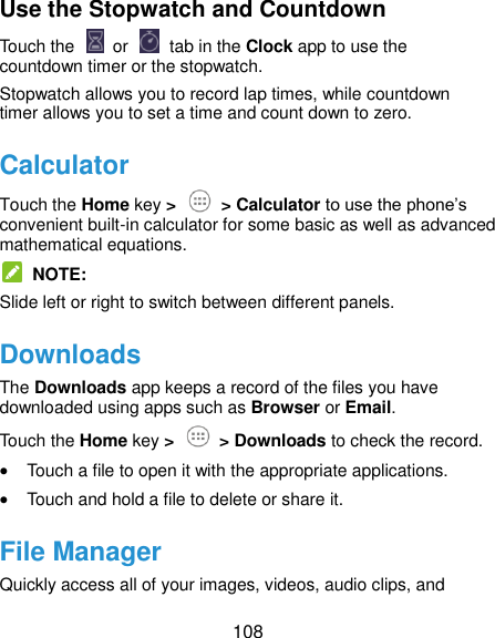  108 Use the Stopwatch and Countdown Touch the   or    tab in the Clock app to use the countdown timer or the stopwatch. Stopwatch allows you to record lap times, while countdown timer allows you to set a time and count down to zero. Calculator Touch the Home key &gt;   &gt; Calculator to use the phone’s convenient built-in calculator for some basic as well as advanced mathematical equations.   NOTE: Slide left or right to switch between different panels. Downloads The Downloads app keeps a record of the files you have downloaded using apps such as Browser or Email. Touch the Home key &gt;  &gt; Downloads to check the record.  Touch a file to open it with the appropriate applications.  Touch and hold a file to delete or share it. File Manager Quickly access all of your images, videos, audio clips, and 