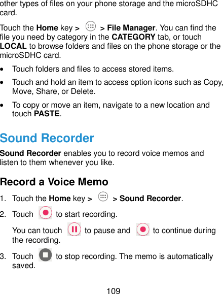  109 other types of files on your phone storage and the microSDHC card. Touch the Home key &gt;  &gt; File Manager. You can find the file you need by category in the CATEGORY tab, or touch LOCAL to browse folders and files on the phone storage or the microSDHC card.  Touch folders and files to access stored items.  Touch and hold an item to access option icons such as Copy, Move, Share, or Delete.  To copy or move an item, navigate to a new location and touch PASTE. Sound Recorder Sound Recorder enables you to record voice memos and listen to them whenever you like. Record a Voice Memo 1.  Touch the Home key &gt;  &gt; Sound Recorder. 2.  Touch    to start recording. You can touch    to pause and    to continue during the recording. 3.  Touch    to stop recording. The memo is automatically saved. 