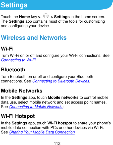  112 Settings Touch the Home key &gt;  &gt; Settings in the home screen. The Settings app contains most of the tools for customizing and configuring your device. Wireless and Networks Wi-Fi Turn Wi-Fi on or off and configure your Wi-Fi connections. See Connecting to Wi-Fi. Bluetooth Turn Bluetooth on or off and configure your Bluetooth connections. See Connecting to Bluetooth Devices. Mobile Networks In the Settings app, touch Mobile networks to control mobile data use, select mobile network and set access point names. See Connecting to Mobile Networks. Wi-Fi Hotspot In the Settings app, touch Wi-Fi hotspot to share your phone’s mobile data connection with PCs or other devices via Wi-Fi. See Sharing Your Mobile Data Connection. 