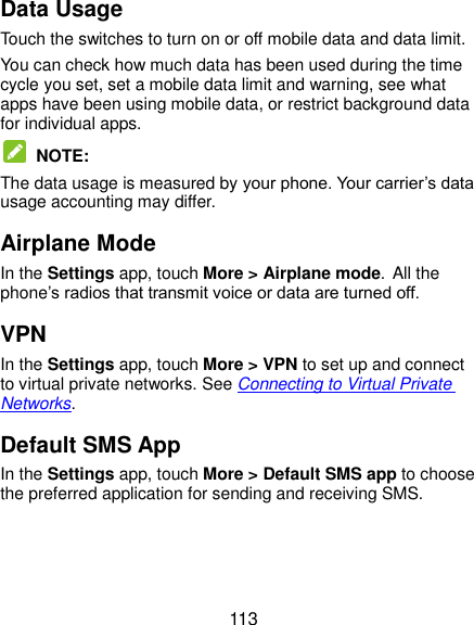  113 Data Usage Touch the switches to turn on or off mobile data and data limit. You can check how much data has been used during the time cycle you set, set a mobile data limit and warning, see what apps have been using mobile data, or restrict background data for individual apps.  NOTE: The data usage is measured by your phone. Your carrier’s data usage accounting may differ. Airplane Mode In the Settings app, touch More &gt; Airplane mode. All the phone’s radios that transmit voice or data are turned off. VPN In the Settings app, touch More &gt; VPN to set up and connect to virtual private networks. See Connecting to Virtual Private Networks. Default SMS App In the Settings app, touch More &gt; Default SMS app to choose the preferred application for sending and receiving SMS. 
