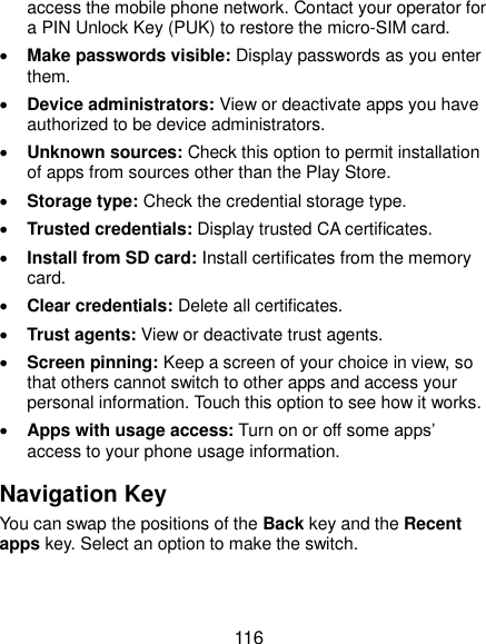  116 access the mobile phone network. Contact your operator for a PIN Unlock Key (PUK) to restore the micro-SIM card.  Make passwords visible: Display passwords as you enter them.  Device administrators: View or deactivate apps you have authorized to be device administrators.  Unknown sources: Check this option to permit installation of apps from sources other than the Play Store.  Storage type: Check the credential storage type.  Trusted credentials: Display trusted CA certificates.  Install from SD card: Install certificates from the memory card.  Clear credentials: Delete all certificates.  Trust agents: View or deactivate trust agents.  Screen pinning: Keep a screen of your choice in view, so that others cannot switch to other apps and access your personal information. Touch this option to see how it works.  Apps with usage access: Turn on or off some apps’ access to your phone usage information. Navigation Key You can swap the positions of the Back key and the Recent apps key. Select an option to make the switch. 