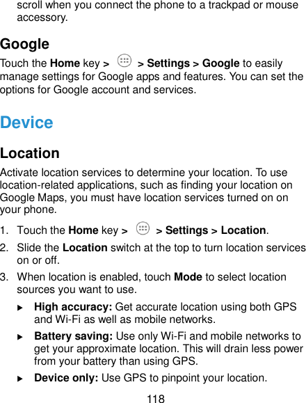 118 scroll when you connect the phone to a trackpad or mouse accessory. Google Touch the Home key &gt;  &gt; Settings &gt; Google to easily manage settings for Google apps and features. You can set the options for Google account and services. Device Location Activate location services to determine your location. To use location-related applications, such as finding your location on Google Maps, you must have location services turned on on your phone. 1.  Touch the Home key &gt;  &gt; Settings &gt; Location. 2.  Slide the Location switch at the top to turn location services on or off. 3.  When location is enabled, touch Mode to select location sources you want to use.  High accuracy: Get accurate location using both GPS and Wi-Fi as well as mobile networks.  Battery saving: Use only Wi-Fi and mobile networks to get your approximate location. This will drain less power from your battery than using GPS.  Device only: Use GPS to pinpoint your location. 