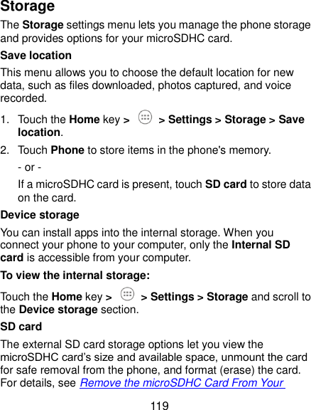  119 Storage The Storage settings menu lets you manage the phone storage and provides options for your microSDHC card. Save location This menu allows you to choose the default location for new data, such as files downloaded, photos captured, and voice recorded. 1.  Touch the Home key &gt;  &gt; Settings &gt; Storage &gt; Save location. 2.  Touch Phone to store items in the phone&apos;s memory. - or -   If a microSDHC card is present, touch SD card to store data on the card. Device storage You can install apps into the internal storage. When you connect your phone to your computer, only the Internal SD card is accessible from your computer. To view the internal storage: Touch the Home key &gt;  &gt; Settings &gt; Storage and scroll to the Device storage section. SD card The external SD card storage options let you view the microSDHC card’s size and available space, unmount the card for safe removal from the phone, and format (erase) the card. For details, see Remove the microSDHC Card From Your 