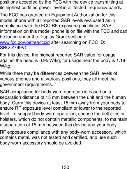  130 positions accepted by the FCC with the device transmitting at its highest certified power level in all tested frequency bands.   The FCC has granted an Equipment Authorization for this model phone with all reported SAR levels evaluated as in compliance with the FCC RF exposure guidelines. SAR information on this model phone is on file with the FCC and can be found under the Display Grant section of www.fcc.gov/oet/ea/fccid after searching on FCC ID: SRQ-Z799VL. For this device, the highest reported SAR value for usage against the head is 0.95 W/kg, for usage near the body is 1.19 W/kg. While there may be differences between the SAR levels of various phones and at various positions, they all meet the government requirements. SAR compliance for body-worn operation is based on a separation distance of 15 mm between the unit and the human body. Carry this device at least 15 mm away from your body to ensure RF exposure level compliant or lower to the reported level. To support body-worn operation, choose the belt clips or holsters, which do not contain metallic components, to maintain a separation of 15 mm between this device and your body. RF exposure compliance with any body-worn accessory, which contains metal, was not tested and certified, and use such body-worn accessory should be avoided. 