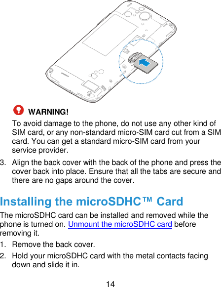  14   WARNING!   To avoid damage to the phone, do not use any other kind of SIM card, or any non-standard micro-SIM card cut from a SIM card. You can get a standard micro-SIM card from your service provider. 3.  Align the back cover with the back of the phone and press the cover back into place. Ensure that all the tabs are secure and there are no gaps around the cover. Installing the microSDHC™ Card The microSDHC card can be installed and removed while the phone is turned on. Unmount the microSDHC card before removing it. 1.  Remove the back cover. 2.  Hold your microSDHC card with the metal contacts facing down and slide it in. 