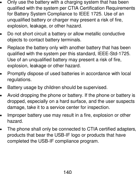  140  Only use the battery with a charging system that has been qualified with the system per CTIA Certification Requirements for Battery System Compliance to IEEE 1725. Use of an unqualified battery or charger may present a risk of fire, explosion, leakage, or other hazard.  Do not short circuit a battery or allow metallic conductive objects to contact battery terminals.  Replace the battery only with another battery that has been qualified with the system per this standard, IEEE-Std-1725. Use of an unqualified battery may present a risk of fire, explosion, leakage or other hazard.  Promptly dispose of used batteries in accordance with local regulations.  Battery usage by children should be supervised.  Avoid dropping the phone or battery. If the phone or battery is dropped, especially on a hard surface, and the user suspects damage, take it to a service center for inspection.  Improper battery use may result in a fire, explosion or other hazard.  The phone shall only be connected to CTIA certified adapters, products that bear the USB-IF logo or products that have completed the USB-IF compliance program. 