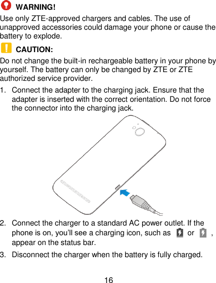  16  WARNING!   Use only ZTE-approved chargers and cables. The use of unapproved accessories could damage your phone or cause the battery to explode.  CAUTION:   Do not change the built-in rechargeable battery in your phone by yourself. The battery can only be changed by ZTE or ZTE authorized service provider. 1.  Connect the adapter to the charging jack. Ensure that the adapter is inserted with the correct orientation. Do not force the connector into the charging jack.  2.  Connect the charger to a standard AC power outlet. If the phone is on, you’ll see a charging icon, such as   or    , appear on the status bar. 3.  Disconnect the charger when the battery is fully charged. 