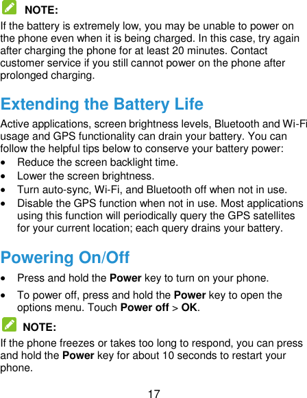  17  NOTE:   If the battery is extremely low, you may be unable to power on the phone even when it is being charged. In this case, try again after charging the phone for at least 20 minutes. Contact customer service if you still cannot power on the phone after prolonged charging. Extending the Battery Life Active applications, screen brightness levels, Bluetooth and Wi-Fi usage and GPS functionality can drain your battery. You can follow the helpful tips below to conserve your battery power:  Reduce the screen backlight time.  Lower the screen brightness.  Turn auto-sync, Wi-Fi, and Bluetooth off when not in use.  Disable the GPS function when not in use. Most applications using this function will periodically query the GPS satellites for your current location; each query drains your battery. Powering On/Off  Press and hold the Power key to turn on your phone.  To power off, press and hold the Power key to open the options menu. Touch Power off &gt; OK.   NOTE:   If the phone freezes or takes too long to respond, you can press and hold the Power key for about 10 seconds to restart your phone. 