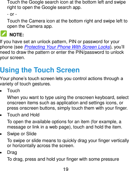  19 Touch the Google search icon at the bottom left and swipe right to open the Google search app. - or - Touch the Camera icon at the bottom right and swipe left to open the Camera app.  NOTE:   If you have set an unlock pattern, PIN or password for your phone (see Protecting Your Phone With Screen Locks), you’ll need to draw the pattern or enter the PIN/password to unlock your screen. Using the Touch Screen Your phone’s touch screen lets you control actions through a variety of touch gestures.  Touch When you want to type using the onscreen keyboard, select onscreen items such as application and settings icons, or press onscreen buttons, simply touch them with your finger.  Touch and Hold To open the available options for an item (for example, a message or link in a web page), touch and hold the item.  Swipe or Slide To swipe or slide means to quickly drag your finger vertically or horizontally across the screen.  Drag To drag, press and hold your finger with some pressure 