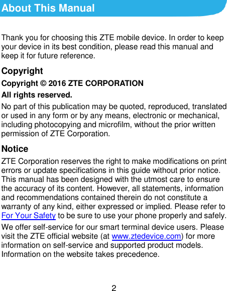  2 About This Manual Thank you for choosing this ZTE mobile device. In order to keep your device in its best condition, please read this manual and keep it for future reference. Copyright Copyright © 2016 ZTE CORPORATION All rights reserved. No part of this publication may be quoted, reproduced, translated or used in any form or by any means, electronic or mechanical, including photocopying and microfilm, without the prior written permission of ZTE Corporation. Notice ZTE Corporation reserves the right to make modifications on print errors or update specifications in this guide without prior notice. This manual has been designed with the utmost care to ensure the accuracy of its content. However, all statements, information and recommendations contained therein do not constitute a warranty of any kind, either expressed or implied. Please refer to For Your Safety to be sure to use your phone properly and safely. We offer self-service for our smart terminal device users. Please visit the ZTE official website (at www.ztedevice.com) for more information on self-service and supported product models. Information on the website takes precedence.  