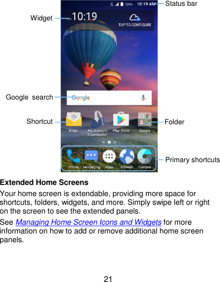  21  Extended Home Screens Your home screen is extendable, providing more space for shortcuts, folders, widgets, and more. Simply swipe left or right on the screen to see the extended panels. See Managing Home Screen Icons and Widgets for more information on how to add or remove additional home screen panels. Status bar Folder Primary shortcuts Shortcut Google  search Widget 