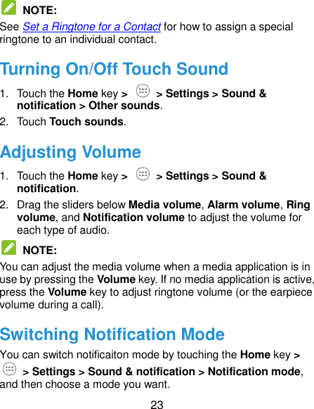  23  NOTE:   See Set a Ringtone for a Contact for how to assign a special ringtone to an individual contact. Turning On/Off Touch Sound 1.  Touch the Home key &gt;   &gt; Settings &gt; Sound &amp; notification &gt; Other sounds. 2.  Touch Touch sounds. Adjusting Volume 1.  Touch the Home key &gt;   &gt; Settings &gt; Sound &amp; notification. 2.  Drag the sliders below Media volume, Alarm volume, Ring volume, and Notification volume to adjust the volume for each type of audio.  NOTE:   You can adjust the media volume when a media application is in use by pressing the Volume key. If no media application is active, press the Volume key to adjust ringtone volume (or the earpiece volume during a call). Switching Notification Mode You can switch notificaiton mode by touching the Home key &gt;  &gt; Settings &gt; Sound &amp; notification &gt; Notification mode, and then choose a mode you want. 