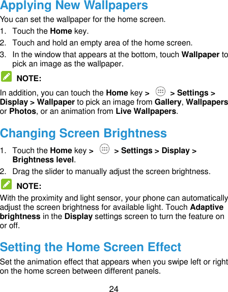  24 Applying New Wallpapers You can set the wallpaper for the home screen. 1.  Touch the Home key. 2.  Touch and hold an empty area of the home screen. 3.  In the window that appears at the bottom, touch Wallpaper to pick an image as the wallpaper.  NOTE: In addition, you can touch the Home key &gt;   &gt; Settings &gt; Display &gt; Wallpaper to pick an image from Gallery, Wallpapers or Photos, or an animation from Live Wallpapers. Changing Screen Brightness 1.  Touch the Home key &gt;   &gt; Settings &gt; Display &gt; Brightness level. 2.  Drag the slider to manually adjust the screen brightness.  NOTE: With the proximity and light sensor, your phone can automatically adjust the screen brightness for available light. Touch Adaptive brightness in the Display settings screen to turn the feature on or off. Setting the Home Screen Effect Set the animation effect that appears when you swipe left or right on the home screen between different panels. 