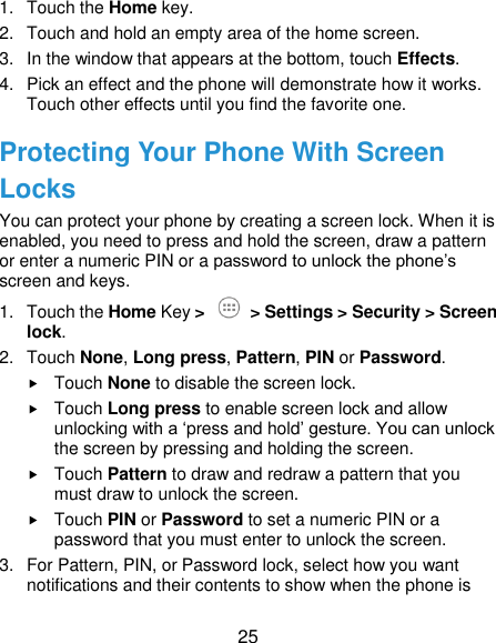  25 1.  Touch the Home key. 2.  Touch and hold an empty area of the home screen. 3.  In the window that appears at the bottom, touch Effects. 4.  Pick an effect and the phone will demonstrate how it works. Touch other effects until you find the favorite one. Protecting Your Phone With Screen Locks You can protect your phone by creating a screen lock. When it is enabled, you need to press and hold the screen, draw a pattern or enter a numeric PIN or a password to unlock the phone’s screen and keys. 1.  Touch the Home Key &gt;   &gt; Settings &gt; Security &gt; Screen lock. 2.  Touch None, Long press, Pattern, PIN or Password.  Touch None to disable the screen lock.  Touch Long press to enable screen lock and allow unlocking with a ‘press and hold’ gesture. You can unlock the screen by pressing and holding the screen.  Touch Pattern to draw and redraw a pattern that you must draw to unlock the screen.  Touch PIN or Password to set a numeric PIN or a password that you must enter to unlock the screen. 3.  For Pattern, PIN, or Password lock, select how you want notifications and their contents to show when the phone is 