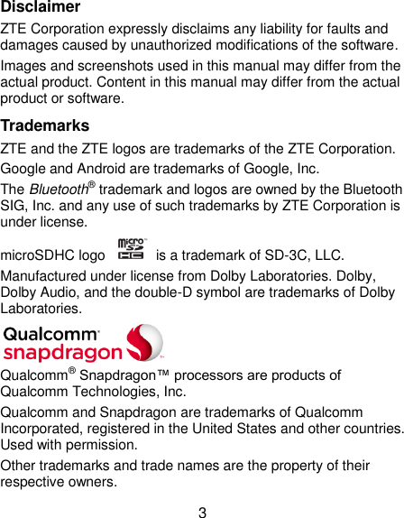  3 Disclaimer ZTE Corporation expressly disclaims any liability for faults and damages caused by unauthorized modifications of the software. Images and screenshots used in this manual may differ from the actual product. Content in this manual may differ from the actual product or software. Trademarks ZTE and the ZTE logos are trademarks of the ZTE Corporation. Google and Android are trademarks of Google, Inc. The Bluetooth® trademark and logos are owned by the Bluetooth SIG, Inc. and any use of such trademarks by ZTE Corporation is under license. microSDHC logo    is a trademark of SD-3C, LLC.   Manufactured under license from Dolby Laboratories. Dolby, Dolby Audio, and the double-D symbol are trademarks of Dolby Laboratories.  Qualcomm® Snapdragon™ processors are products of Qualcomm Technologies, Inc.   Qualcomm and Snapdragon are trademarks of Qualcomm Incorporated, registered in the United States and other countries. Used with permission. Other trademarks and trade names are the property of their respective owners. 