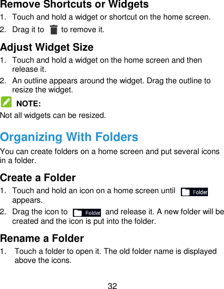 32 Remove Shortcuts or Widgets 1.  Touch and hold a widget or shortcut on the home screen. 2.  Drag it to    to remove it. Adjust Widget Size 1.  Touch and hold a widget on the home screen and then release it. 2.  An outline appears around the widget. Drag the outline to resize the widget.  NOTE: Not all widgets can be resized. Organizing With Folders You can create folders on a home screen and put several icons in a folder. Create a Folder 1.  Touch and hold an icon on a home screen until   appears. 2.  Drag the icon to    and release it. A new folder will be created and the icon is put into the folder. Rename a Folder 1.  Touch a folder to open it. The old folder name is displayed above the icons. 