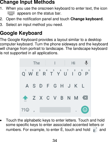  34 Change Input Methods 1.  When you use the onscreen keyboard to enter text, the icon   appears on the status bar. 2.  Open the notification panel and touch Change keyboard. 3.  Select an input method you need. Google Keyboard The Google Keyboard provides a layout similar to a desktop computer keyboard. Turn the phone sideways and the keyboard will change from portrait to landscape. The landscape keyboard is not supported in all applications.    Touch the alphabetic keys to enter letters. Touch and hold some specific keys to enter associated accented letters or numbers. For example, to enter È, touch and hold    and 