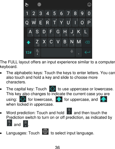  36  The FULL layout offers an input experience similar to a computer keyboard.   The alphabetic keys: Touch the keys to enter letters. You can also touch and hold a key and slide to choose more characters.   The capital key: Touch    to use uppercase or lowercase. This key also changes to indicate the current case you are using:    for lowercase,    for uppercase, and   when locked in uppercase.   Word prediction: Touch and hold    and then touch the Prediction switch to turn on or off prediction, as indicated by  and .   Languages: Touch   to select input language. 