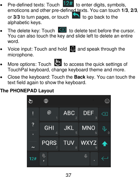  37  Pre-defined texts: Touch    to enter digits, symbols, emoticons and other pre-defined texts. You can touch 1/3, 2/3, or 3/3 to turn pages, or touch    to go back to the alphabetic keys.   The delete key: Touch    to delete text before the cursor. You can also touch the key and slide left to delete an entire word.   Voice input: Touch and hold    and speak through the microphone.   More options: Touch    to access the quick settings of TouchPal keyboard, change keyboard theme and more.   Close the keyboard: Touch the Back key. You can touch the text field again to show the keyboard. The PHONEPAD Layout  
