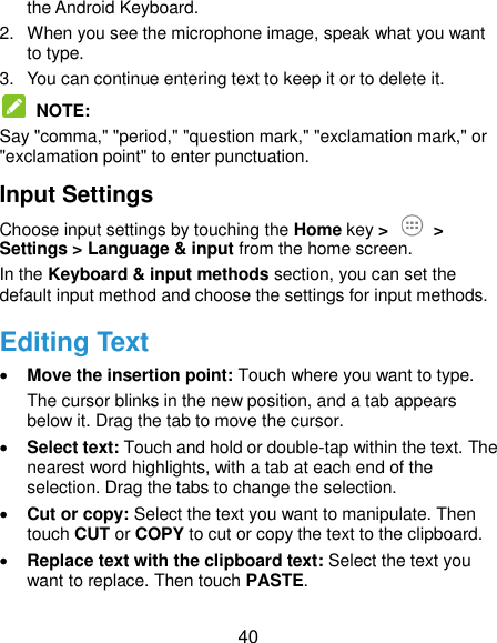  40 the Android Keyboard. 2.  When you see the microphone image, speak what you want to type. 3.  You can continue entering text to keep it or to delete it.  NOTE:   Say &quot;comma,&quot; &quot;period,&quot; &quot;question mark,&quot; &quot;exclamation mark,&quot; or &quot;exclamation point&quot; to enter punctuation. Input Settings Choose input settings by touching the Home key &gt;  &gt; Settings &gt; Language &amp; input from the home screen. In the Keyboard &amp; input methods section, you can set the default input method and choose the settings for input methods. Editing Text  Move the insertion point: Touch where you want to type. The cursor blinks in the new position, and a tab appears below it. Drag the tab to move the cursor.  Select text: Touch and hold or double-tap within the text. The nearest word highlights, with a tab at each end of the selection. Drag the tabs to change the selection.  Cut or copy: Select the text you want to manipulate. Then touch CUT or COPY to cut or copy the text to the clipboard.  Replace text with the clipboard text: Select the text you want to replace. Then touch PASTE. 