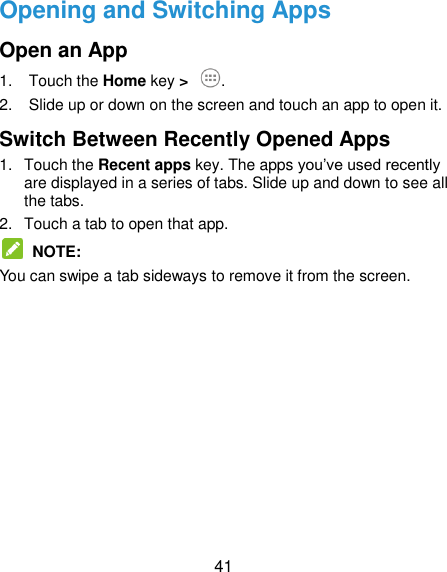  41 Opening and Switching Apps Open an App 1.  Touch the Home key &gt;  . 2.  Slide up or down on the screen and touch an app to open it. Switch Between Recently Opened Apps 1.  Touch the Recent apps key. The apps you’ve used recently are displayed in a series of tabs. Slide up and down to see all the tabs. 2.  Touch a tab to open that app.  NOTE: You can swipe a tab sideways to remove it from the screen.     