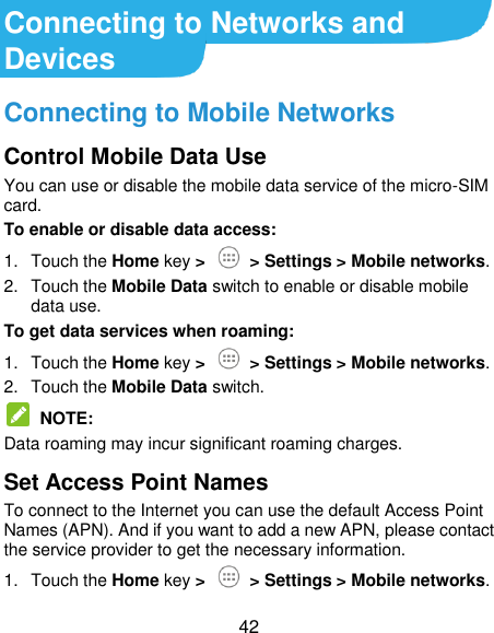  42 Connecting to Networks and Devices Connecting to Mobile Networks Control Mobile Data Use You can use or disable the mobile data service of the micro-SIM card. To enable or disable data access: 1.  Touch the Home key &gt;    &gt; Settings &gt; Mobile networks. 2.  Touch the Mobile Data switch to enable or disable mobile data use. To get data services when roaming: 1.  Touch the Home key &gt;    &gt; Settings &gt; Mobile networks. 2.  Touch the Mobile Data switch.   NOTE: Data roaming may incur significant roaming charges. Set Access Point Names To connect to the Internet you can use the default Access Point Names (APN). And if you want to add a new APN, please contact the service provider to get the necessary information. 1.  Touch the Home key &gt;   &gt; Settings &gt; Mobile networks. 