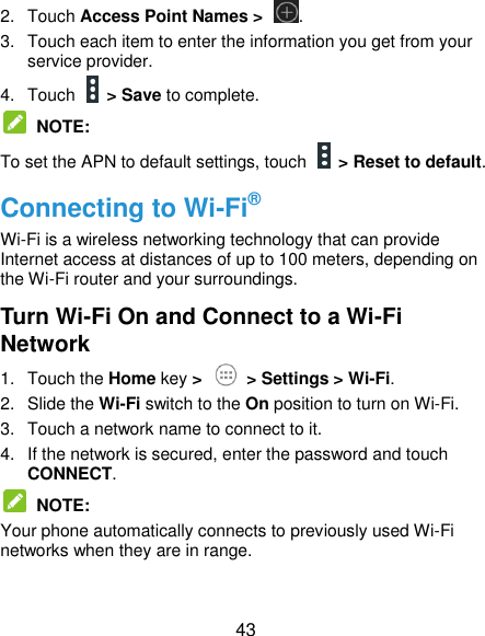  43 2.  Touch Access Point Names &gt;  . 3.  Touch each item to enter the information you get from your service provider. 4.  Touch    &gt; Save to complete.  NOTE: To set the APN to default settings, touch   &gt; Reset to default. Connecting to Wi-Fi® Wi-Fi is a wireless networking technology that can provide Internet access at distances of up to 100 meters, depending on the Wi-Fi router and your surroundings. Turn Wi-Fi On and Connect to a Wi-Fi Network 1.  Touch the Home key &gt;   &gt; Settings &gt; Wi-Fi. 2.  Slide the Wi-Fi switch to the On position to turn on Wi-Fi.   3.  Touch a network name to connect to it. 4.  If the network is secured, enter the password and touch CONNECT.  NOTE:   Your phone automatically connects to previously used Wi-Fi networks when they are in range. 