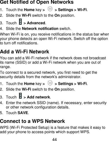 44 Get Notified of Open Networks 1.  Touch the Home key &gt;   &gt; Settings &gt; Wi-Fi. 2.  Slide the Wi-Fi switch to the On position. 3.  Touch    &gt; Advanced. 4.  Slide the Network notification switch. When Wi-Fi is on, you receive notifications in the status bar when your phone detects an open Wi-Fi network. Switch off the option to turn off notifications. Add a Wi-Fi Network You can add a Wi-Fi network if the network does not broadcast its name (SSID) or add a Wi-Fi network when you are out of range. To connect to a secured network, you first need to get the security details from the network&apos;s administrator. 1.  Touch the Home key &gt;   &gt; Settings &gt; Wi-Fi. 2.  Slide the Wi-Fi switch to the On position. 3.  Touch    &gt; Add network. 4.  Enter the network SSID (name). If necessary, enter security or other network configuration details. 5.  Touch SAVE. Connect to a WPS Network WPS (Wi-Fi Protected Setup) is a feature that makes it easy to add your phone to access points which support WPS. 