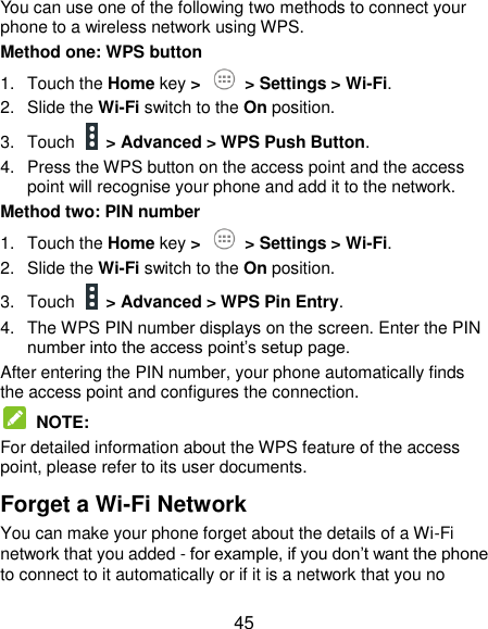  45 You can use one of the following two methods to connect your phone to a wireless network using WPS. Method one: WPS button 1.  Touch the Home key &gt;   &gt; Settings &gt; Wi-Fi. 2.  Slide the Wi-Fi switch to the On position. 3.  Touch    &gt; Advanced &gt; WPS Push Button. 4.  Press the WPS button on the access point and the access point will recognise your phone and add it to the network. Method two: PIN number 1.  Touch the Home key &gt;   &gt; Settings &gt; Wi-Fi. 2.  Slide the Wi-Fi switch to the On position. 3.  Touch    &gt; Advanced &gt; WPS Pin Entry. 4.  The WPS PIN number displays on the screen. Enter the PIN number into the access point’s setup page. After entering the PIN number, your phone automatically finds the access point and configures the connection.   NOTE:   For detailed information about the WPS feature of the access point, please refer to its user documents. Forget a Wi-Fi Network You can make your phone forget about the details of a Wi-Fi network that you added - for example, if you don’t want the phone to connect to it automatically or if it is a network that you no 