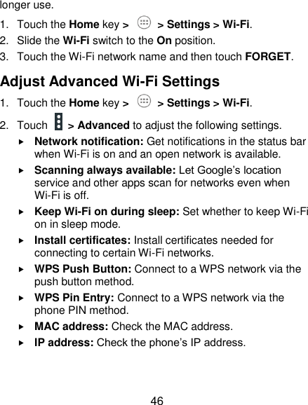 46 longer use. 1.  Touch the Home key &gt;   &gt; Settings &gt; Wi-Fi. 2.  Slide the Wi-Fi switch to the On position. 3.  Touch the Wi-Fi network name and then touch FORGET. Adjust Advanced Wi-Fi Settings 1.  Touch the Home key &gt;    &gt; Settings &gt; Wi-Fi. 2.  Touch    &gt; Advanced to adjust the following settings.  Network notification: Get notifications in the status bar when Wi-Fi is on and an open network is available.  Scanning always available: Let Google’s location service and other apps scan for networks even when Wi-Fi is off.  Keep Wi-Fi on during sleep: Set whether to keep Wi-Fi on in sleep mode.  Install certificates: Install certificates needed for connecting to certain Wi-Fi networks.  WPS Push Button: Connect to a WPS network via the push button method.  WPS Pin Entry: Connect to a WPS network via the phone PIN method.  MAC address: Check the MAC address.  IP address: Check the phone’s IP address. 