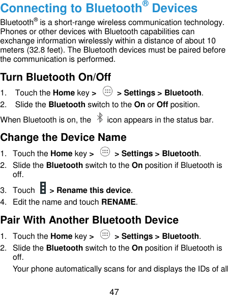  47 Connecting to Bluetooth® Devices Bluetooth® is a short-range wireless communication technology. Phones or other devices with Bluetooth capabilities can exchange information wirelessly within a distance of about 10 meters (32.8 feet). The Bluetooth devices must be paired before the communication is performed. Turn Bluetooth On/Off 1.  Touch the Home key &gt;    &gt; Settings &gt; Bluetooth. 2.  Slide the Bluetooth switch to the On or Off position. When Bluetooth is on, the    icon appears in the status bar.   Change the Device Name 1.  Touch the Home key &gt;   &gt; Settings &gt; Bluetooth. 2.  Slide the Bluetooth switch to the On position if Bluetooth is off. 3.  Touch   &gt; Rename this device. 4.  Edit the name and touch RENAME. Pair With Another Bluetooth Device 1.  Touch the Home key &gt;   &gt; Settings &gt; Bluetooth. 2.  Slide the Bluetooth switch to the On position if Bluetooth is off. Your phone automatically scans for and displays the IDs of all 