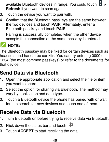  48 available Bluetooth devices in range. You could touch   &gt; Refresh if you want to scan again. 3.  Touch the device you want to pair with. 4.  Confirm that the Bluetooth passkeys are the same between the two devices and touch PAIR. Alternately, enter a Bluetooth passkey and touch PAIR. Pairing is successfully completed when the other device accepts the connection or the same passkey is entered.  NOTE:   The Bluetooth passkey may be fixed for certain devices such as headsets and handsfree car kits. You can try entering 0000 or 1234 (the most common passkeys) or refer to the documents for that device. Send Data via Bluetooth 1.  Open the appropriate application and select the file or item you want to share. 2.  Select the option for sharing via Bluetooth. The method may vary by application and data type. 3.  Touch a Bluetooth device the phone has paired with or wait for it to search for new devices and touch one of them. Receive Data via Bluetooth 1.  Turn Bluetooth on before trying to receive data via Bluetooth. 2.  Flick down the status bar and touch  . 3.  Touch ACCEPT to start receiving the data. 