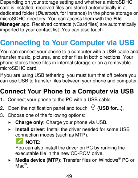  49 Depending on your storage setting and whether a microSDHC card is installed, received files are stored automatically in a dedicated folder (Bluetooth, for instance) in the phone storage or microSDHC directory. You can access them with the File Manager app. Received contacts (vCard files) are automatically imported to your contact list. You can also touch   Connecting to Your Computer via USB You can connect your phone to a computer with a USB cable and transfer music, pictures, and other files in both directions. Your phone stores these files in internal storage or on a removable microSDHC card. If you are using USB tethering, you must turn that off before you can use USB to transfer files between your phone and computer. Connect Your Phone to a Computer via USB 1.  Connect your phone to the PC with a USB cable. 2.  Open the notification panel and touch    (USB for...). 3.  Choose one of the following options:  Charge only: Charge your phone via USB.  Install driver: Install the driver needed for some USB connection modes (such as MTP).  NOTE:   You can also install the driver on PC by running the executable file in the new CD-ROM drive.  Media device (MTP): Transfer files on Windows® PC or Mac®. 
