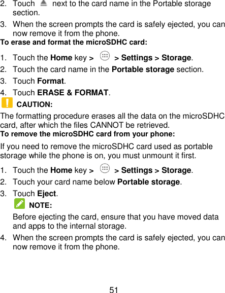  51 2.  Touch    next to the card name in the Portable storage section. 3.  When the screen prompts the card is safely ejected, you can now remove it from the phone. To erase and format the microSDHC card: 1.  Touch the Home key &gt;    &gt; Settings &gt; Storage. 2.  Touch the card name in the Portable storage section. 3.  Touch Format. 4.  Touch ERASE &amp; FORMAT.   CAUTION: The formatting procedure erases all the data on the microSDHC card, after which the files CANNOT be retrieved. To remove the microSDHC card from your phone: If you need to remove the microSDHC card used as portable storage while the phone is on, you must unmount it first. 1.  Touch the Home key &gt;    &gt; Settings &gt; Storage. 2.  Touch your card name below Portable storage. 3.  Touch Eject.  NOTE: Before ejecting the card, ensure that you have moved data and apps to the internal storage. 4.  When the screen prompts the card is safely ejected, you can now remove it from the phone. 