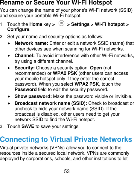  53 Rename or Secure Your Wi-Fi Hotspot You can change the name of your phone&apos;s Wi-Fi network (SSID) and secure your portable Wi-Fi hotspot. 1.  Touch the Home key &gt;   &gt; Settings &gt; Wi-Fi hotspot &gt; Configure. 2.  Set your name and security options as follows:  Network name: Enter or edit a network SSID (name) that other devices see when scanning for Wi-Fi networks.  Channel: To avoid interference with other Wi-Fi networks, try using a different channel.  Security: Choose a security option, Open (not recommended) or WPA2 PSK (other users can access your mobile hotspot only if they enter the correct password). When you select WPA2 PSK, touch the Password field to edit the security password.  Show password: Make the password visible or invisible.  Broadcast network name (SSID): Check to broadcast or uncheck to hide your network name (SSID). If the broadcast is disabled, other users need to get your network SSID to find the Wi-Fi hotspot. 3.  Touch SAVE to save your settings. Connecting to Virtual Private Networks Virtual private networks (VPNs) allow you to connect to the resources inside a secured local network. VPNs are commonly deployed by corporations, schools, and other institutions to let 
