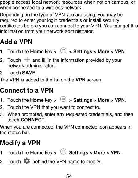  54 people access local network resources when not on campus, or when connected to a wireless network. Depending on the type of VPN you are using, you may be required to enter your login credentials or install security certificates before you can connect to your VPN. You can get this information from your network administrator. Add a VPN 1.  Touch the Home key &gt;   &gt; Settings &gt; More &gt; VPN. 2.  Touch    and fill in the information provided by your network administrator. 3.  Touch SAVE. The VPN is added to the list on the VPN screen. Connect to a VPN 1.  Touch the Home key &gt;   &gt; Settings &gt; More &gt; VPN. 2.  Touch the VPN that you want to connect to. 3.  When prompted, enter any requested credentials, and then touch CONNECT.   When you are connected, the VPN connected icon appears in the status bar. Modify a VPN 1.  Touch the Home key &gt;    Settings &gt; More &gt; VPN. 2.  Touch    behind the VPN name to modify. 