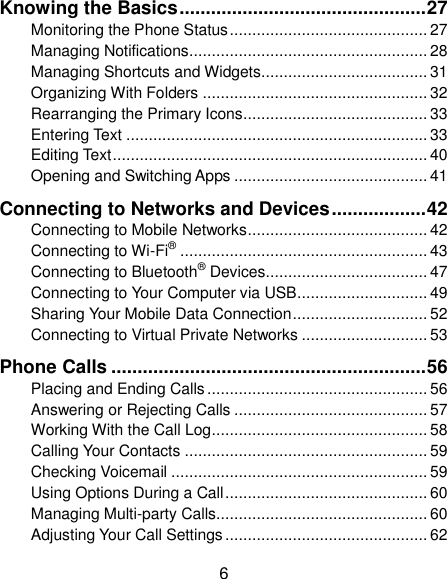  6 Knowing the Basics ............................................... 27 Monitoring the Phone Status ............................................ 27 Managing Notifications ..................................................... 28 Managing Shortcuts and Widgets..................................... 31 Organizing With Folders .................................................. 32 Rearranging the Primary Icons ......................................... 33 Entering Text ................................................................... 33 Editing Text ...................................................................... 40 Opening and Switching Apps ........................................... 41 Connecting to Networks and Devices .................. 42 Connecting to Mobile Networks ........................................ 42 Connecting to Wi-Fi® ....................................................... 43 Connecting to Bluetooth® Devices .................................... 47 Connecting to Your Computer via USB ............................. 49 Sharing Your Mobile Data Connection .............................. 52 Connecting to Virtual Private Networks ............................ 53 Phone Calls ............................................................ 56 Placing and Ending Calls ................................................. 56 Answering or Rejecting Calls ........................................... 57 Working With the Call Log ................................................ 58 Calling Your Contacts ...................................................... 59 Checking Voicemail ......................................................... 59 Using Options During a Call ............................................. 60 Managing Multi-party Calls ............................................... 60 Adjusting Your Call Settings ............................................. 62 