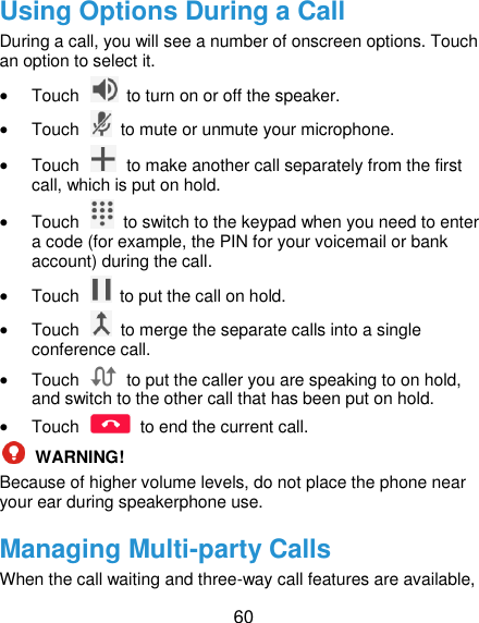  60 Using Options During a Call During a call, you will see a number of onscreen options. Touch an option to select it.  Touch    to turn on or off the speaker.  Touch    to mute or unmute your microphone.  Touch    to make another call separately from the first call, which is put on hold.  Touch    to switch to the keypad when you need to enter a code (for example, the PIN for your voicemail or bank account) during the call.  Touch    to put the call on hold.  Touch    to merge the separate calls into a single conference call.  Touch    to put the caller you are speaking to on hold, and switch to the other call that has been put on hold.  Touch    to end the current call.  WARNING! Because of higher volume levels, do not place the phone near your ear during speakerphone use. Managing Multi-party Calls When the call waiting and three-way call features are available, 