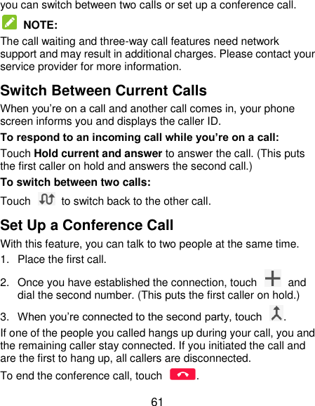  61 you can switch between two calls or set up a conference call.    NOTE: The call waiting and three-way call features need network support and may result in additional charges. Please contact your service provider for more information. Switch Between Current Calls When you’re on a call and another call comes in, your phone screen informs you and displays the caller ID. To respond to an incoming call while you’re on a call: Touch Hold current and answer to answer the call. (This puts the first caller on hold and answers the second call.) To switch between two calls: Touch    to switch back to the other call. Set Up a Conference Call With this feature, you can talk to two people at the same time. 1.  Place the first call. 2.  Once you have established the connection, touch    and dial the second number. (This puts the first caller on hold.) 3. When you’re connected to the second party, touch  . If one of the people you called hangs up during your call, you and the remaining caller stay connected. If you initiated the call and are the first to hang up, all callers are disconnected. To end the conference call, touch  . 