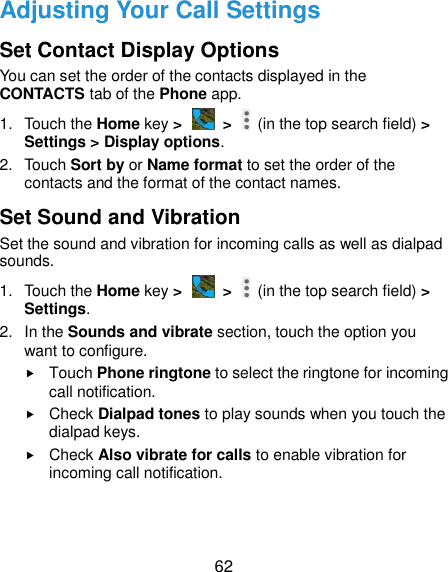  62 Adjusting Your Call Settings Set Contact Display Options You can set the order of the contacts displayed in the CONTACTS tab of the Phone app. 1.  Touch the Home key &gt;   &gt;    (in the top search field) &gt; Settings &gt; Display options. 2.  Touch Sort by or Name format to set the order of the contacts and the format of the contact names. Set Sound and Vibration Set the sound and vibration for incoming calls as well as dialpad sounds. 1.  Touch the Home key &gt;   &gt;    (in the top search field) &gt; Settings. 2.  In the Sounds and vibrate section, touch the option you want to configure.  Touch Phone ringtone to select the ringtone for incoming call notification.  Check Dialpad tones to play sounds when you touch the dialpad keys.  Check Also vibrate for calls to enable vibration for incoming call notification. 