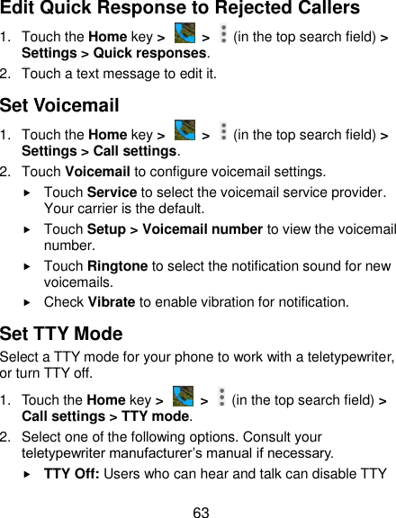  63 Edit Quick Response to Rejected Callers 1.  Touch the Home key &gt;   &gt;    (in the top search field) &gt; Settings &gt; Quick responses. 2.  Touch a text message to edit it. Set Voicemail 1.  Touch the Home key &gt;   &gt;    (in the top search field) &gt; Settings &gt; Call settings. 2.  Touch Voicemail to configure voicemail settings.  Touch Service to select the voicemail service provider. Your carrier is the default.      Touch Setup &gt; Voicemail number to view the voicemail number.  Touch Ringtone to select the notification sound for new voicemails.  Check Vibrate to enable vibration for notification. Set TTY Mode Select a TTY mode for your phone to work with a teletypewriter, or turn TTY off. 1.  Touch the Home key &gt;   &gt;    (in the top search field) &gt; Call settings &gt; TTY mode. 2.  Select one of the following options. Consult your teletypewriter manufacturer’s manual if necessary.  TTY Off: Users who can hear and talk can disable TTY 